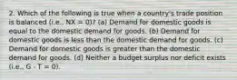 2. Which of the following is true when a country's trade position is balanced (i.e., NX = 0)? (a) Demand for domestic goods is equal to the domestic demand for goods. (b) Demand for domestic goods is less than the domestic demand for goods. (c) Demand for domestic goods is greater than the domestic demand for goods. (d) Neither a budget surplus nor deficit exists (i.e., G - T = 0).