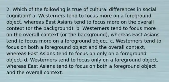 2. Which of the following is true of cultural differences in social cognition? a. Westerners tend to focus more on a foreground object, whereas East Asians tend to focus more on the overall context (or the background). b. Westerners tend to focus more on the overall context (or the background), whereas East Asians tend to focus more on a foreground object. c. Westerners tend to focus on both a foreground object and the overall context, whereas East Asians tend to focus on only on a foreground object. d. Westerners tend to focus only on a foreground object, whereas East Asians tend to focus on both a foreground object and the overall context.