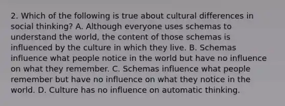 2. Which of the following is true about cultural differences in social thinking? A. Although everyone uses schemas to understand the world, the content of those schemas is influenced by the culture in which they live. B. Schemas influence what people notice in the world but have no influence on what they remember. C. Schemas influence what people remember but have no influence on what they notice in the world. D. Culture has no influence on automatic thinking.