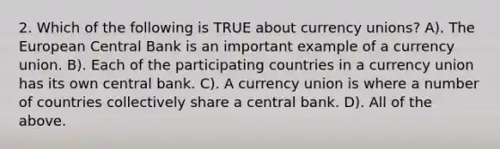 2. Which of the following is TRUE about currency unions? A). The European Central Bank is an important example of a currency union. B). Each of the participating countries in a currency union has its own central bank. C). A currency union is where a number of countries collectively share a central bank. D). All of the above.