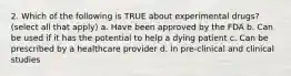 2. Which of the following is TRUE about experimental drugs? (select all that apply) a. Have been approved by the FDA b. Can be used if it has the potential to help a dying patient c. Can be prescribed by a healthcare provider d. In pre-clinical and clinical studies