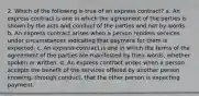 2. Which of the following is true of an express contract? a. An express contract is one in which the agreement of the parties is shown by the acts and conduct of the parties and not by words. b. An express contract arises when a person renders services under circumstances indicating that payment for them is expected. c. An express contract is one in which the terms of the agreement of the parties are manifested by their words, whether spoken or written. d. An express contract arises when a person accepts the benefit of the services offered by another person knowing, through conduct, that the other person is expecting payment.