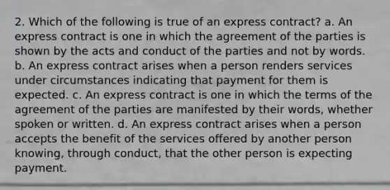 2. Which of the following is true of an express contract? a. An express contract is one in which the agreement of the parties is shown by the acts and conduct of the parties and not by words. b. An express contract arises when a person renders services under circumstances indicating that payment for them is expected. c. An express contract is one in which the terms of the agreement of the parties are manifested by their words, whether spoken or written. d. An express contract arises when a person accepts the benefit of the services offered by another person knowing, through conduct, that the other person is expecting payment.