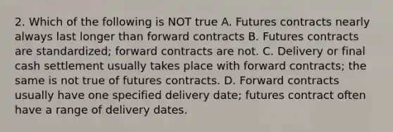 2. Which of the following is NOT true A. Futures contracts nearly always last longer than forward contracts B. Futures contracts are standardized; forward contracts are not. C. Delivery or final cash settlement usually takes place with forward contracts; the same is not true of futures contracts. D. Forward contracts usually have one specified delivery date; futures contract often have a range of delivery dates.