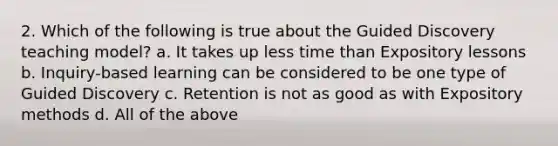 2. Which of the following is true about the Guided Discovery teaching model? a. It takes up less time than Expository lessons b. Inquiry-based learning can be considered to be one type of Guided Discovery c. Retention is not as good as with Expository methods d. All of the above