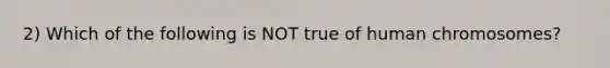 2) Which of the following is NOT true of human chromosomes?