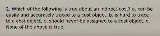 2. Which of the following is true about an indirect cost? a. can be easily and accurately traced to a cost object. b. is hard to trace to a cost object. c. should never be assigned to a cost object. d. None of the above is true.