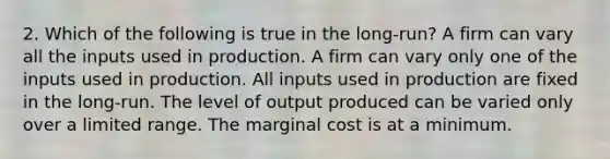 2. Which of the following is true in the long-run? A firm can vary all the inputs used in production. A firm can vary only one of the inputs used in production. All inputs used in production are fixed in the long-run. The level of output produced can be varied only over a limited range. The marginal cost is at a minimum.