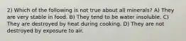 2) Which of the following is not true about all minerals? A) They are very stable in food. B) They tend to be water insoluble. C) They are destroyed by heat during cooking. D) They are not destroyed by exposure to air.