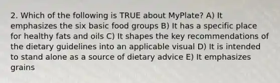 2. Which of the following is TRUE about MyPlate? A) It emphasizes the six basic food groups B) It has a specific place for healthy fats and oils C) It shapes the key recommendations of the dietary guidelines into an applicable visual D) It is intended to stand alone as a source of dietary advice E) It emphasizes grains