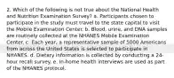 2. Which of the following is not true about the National Health and Nutrition Examination Survey? a. Participants chosen to participate in the study must travel to the state capital to visit the Mobile Examination Center. b. Blood, urine, and DNA samples are routinely collected at the NHANES Mobile Examination Center. c. Each year, a representative sample of 5000 Americans from across the United States is selected to participate in NHANES. d. Dietary information is collected by conducting a 24-hour recall survey. e. In-home health interviews are used as part of the NHANES protocol.