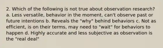 2. Which of the following is not true about observation research? a. Less versatile, behavior in the moment, can't observe past or future intentions b. Reveals the "why" behind behaviors c. Not as efficient, is on their terms, may need to "wait" for behaviors to happen d. Highly accurate and less subjective as observation is the "real deal"