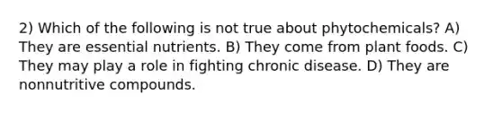 2) Which of the following is not true about phytochemicals? A) They are essential nutrients. B) They come from plant foods. C) They may play a role in fighting chronic disease. D) They are nonnutritive compounds.