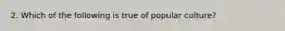 2. Which of the following is true of popular culture?