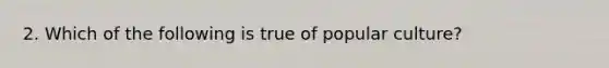 2. Which of the following is true of popular culture?