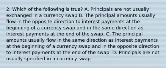 2. Which of the following is true? A. Principals are not usually exchanged in a currency swap B. The principal amounts usually flow in the opposite direction to interest payments at the beginning of a currency swap and in the same direction as interest payments at the end of the swap. C. The principal amounts usually flow in the same direction as interest payments at the beginning of a currency swap and in the opposite direction to interest payments at the end of the swap. D. Principals are not usually specified in a currency swap