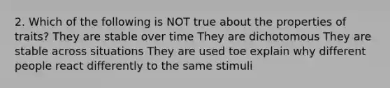 2. Which of the following is NOT true about the properties of traits? They are stable over time They are dichotomous They are stable across situations They are used toe explain why different people react differently to the same stimuli