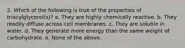 2. Which of the following is true of the properties of triacylglycerol(s)? a. They are highly chemically reactive. b. They readily diffuse across cell membranes. c. They are soluble in water. d. They generate more energy than the same weight of carbohydrate. e. None of the above.