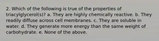 2. Which of the following is true of the properties of triacylglycerol(s)? a. They are highly chemically reactive. b. They readily diffuse across cell membranes. c. They are soluble in water. d. They generate more energy than the same weight of carbohydrate. e. None of the above.