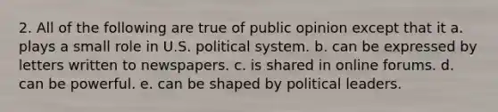 2. All of the following are true of public opinion except that it a. plays a small role in U.S. political system. b. can be expressed by letters written to newspapers. c. is shared in online forums. d. can be powerful. e. can be shaped by political leaders.