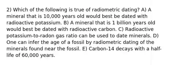 2) Which of the following is true of radiometric dating? A) A mineral that is 10,000 years old would best be dated with radioactive potassium. B) A mineral that is 1 billion years old would best be dated with radioactive carbon. C) Radioactive potassium-to-radon gas ratio can be used to date minerals. D) One can infer the age of a fossil by radiometric dating of the minerals found near the fossil. E) Carbon-14 decays with a half-life of 60,000 years.