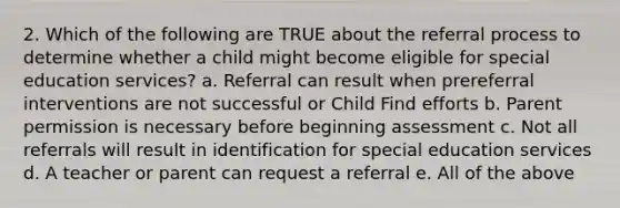 2. Which of the following are TRUE about the referral process to determine whether a child might become eligible for special education services? a. Referral can result when prereferral interventions are not successful or Child Find efforts b. Parent permission is necessary before beginning assessment c. Not all referrals will result in identification for special education services d. A teacher or parent can request a referral e. All of the above