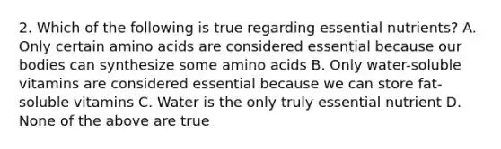 2. Which of the following is true regarding essential nutrients? A. Only certain amino acids are considered essential because our bodies can synthesize some amino acids B. Only water-soluble vitamins are considered essential because we can store fat-soluble vitamins C. Water is the only truly essential nutrient D. None of the above are true