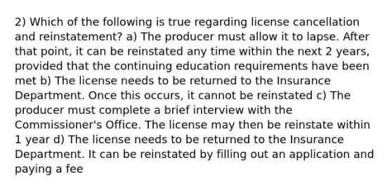 2) Which of the following is true regarding license cancellation and reinstatement? a) The producer must allow it to lapse. After that point, it can be reinstated any time within the next 2 years, provided that the continuing education requirements have been met b) The license needs to be returned to the Insurance Department. Once this occurs, it cannot be reinstated c) The producer must complete a brief interview with the Commissioner's Office. The license may then be reinstate within 1 year d) The license needs to be returned to the Insurance Department. It can be reinstated by filling out an application and paying a fee