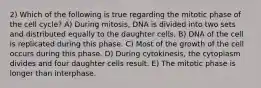 2) Which of the following is true regarding the mitotic phase of the cell cycle? A) During mitosis, DNA is divided into two sets and distributed equally to the daughter cells. B) DNA of the cell is replicated during this phase. C) Most of the growth of the cell occurs during this phase. D) During cytokinesis, the cytoplasm divides and four daughter cells result. E) The mitotic phase is longer than interphase.