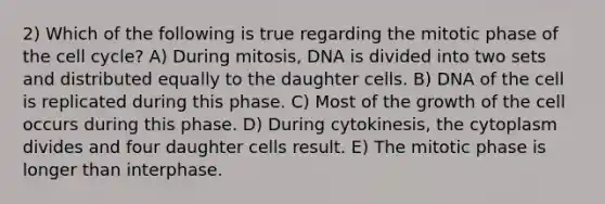 2) Which of the following is true regarding the mitotic phase of the cell cycle? A) During mitosis, DNA is divided into two sets and distributed equally to the daughter cells. B) DNA of the cell is replicated during this phase. C) Most of the growth of the cell occurs during this phase. D) During cytokinesis, the cytoplasm divides and four daughter cells result. E) The mitotic phase is longer than interphase.