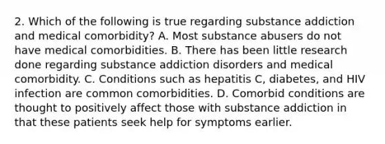 2. Which of the following is true regarding substance addiction and medical comorbidity? A. Most substance abusers do not have medical comorbidities. B. There has been little research done regarding substance addiction disorders and medical comorbidity. C. Conditions such as hepatitis C, diabetes, and HIV infection are common comorbidities. D. Comorbid conditions are thought to positively affect those with substance addiction in that these patients seek help for symptoms earlier.