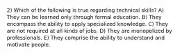 2) Which of the following is true regarding technical skills? A) They can be learned only through formal education. B) They encompass the ability to apply specialized knowledge. C) They are not required at all kinds of jobs. D) They are monopolized by professionals. E) They comprise the ability to understand and motivate people.