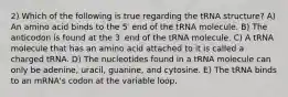 2) Which of the following is true regarding the tRNA structure? A) An amino acid binds to the 5′ end of the tRNA molecule. B) The anticodon is found at the 3′ end of the tRNA molecule. C) A tRNA molecule that has an amino acid attached to it is called a charged tRNA. D) The nucleotides found in a tRNA molecule can only be adenine, uracil, guanine, and cytosine. E) The tRNA binds to an mRNA's codon at the variable loop.