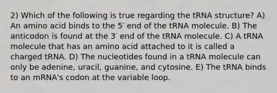 2) Which of the following is true regarding the tRNA structure? A) An amino acid binds to the 5′ end of the tRNA molecule. B) The anticodon is found at the 3′ end of the tRNA molecule. C) A tRNA molecule that has an amino acid attached to it is called a charged tRNA. D) The nucleotides found in a tRNA molecule can only be adenine, uracil, guanine, and cytosine. E) The tRNA binds to an mRNA's codon at the variable loop.