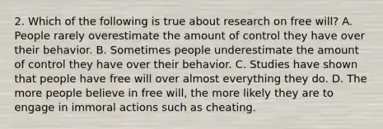 2. Which of the following is true about research on free will? A. People rarely overestimate the amount of control they have over their behavior. B. Sometimes people underestimate the amount of control they have over their behavior. C. Studies have shown that people have free will over almost everything they do. D. The more people believe in free will, the more likely they are to engage in immoral actions such as cheating.