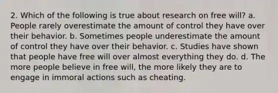 2. Which of the following is true about research on free will? a. People rarely overestimate the amount of control they have over their behavior. b. Sometimes people underestimate the amount of control they have over their behavior. c. Studies have shown that people have free will over almost everything they do. d. The more people believe in free will, the more likely they are to engage in immoral actions such as cheating.