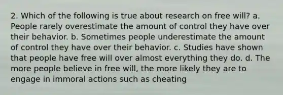 2. Which of the following is true about research on free will? ﻿﻿a. People rarely overestimate the amount of control they have over their behavior. ﻿﻿b. Sometimes people underestimate the amount of control they have over their behavior. ﻿﻿c. Studies have shown that people have free will over almost everything they do. ﻿﻿d. The more people believe in free will, the more likely they are to engage in immoral actions such as cheating