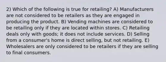 2) Which of the following is true for retailing? A) Manufacturers are not considered to be retailers as they are engaged in producing the product. B) Vending machines are considered to be retailing only if they are located within stores. C) Retailing deals only with goods; it does not include services. D) Selling from a consumer's home is direct selling, but not retailing. E) Wholesalers are only considered to be retailers if they are selling to final consumers.