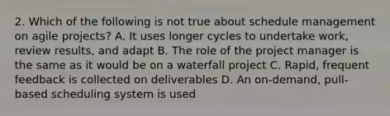 2. Which of the following is not true about schedule management on agile projects? A. It uses longer cycles to undertake work, review results, and adapt B. The role of the project manager is the same as it would be on a waterfall project C. Rapid, frequent feedback is collected on deliverables D. An on-demand, pull-based scheduling system is used