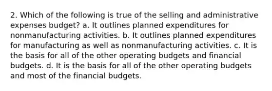 2. Which of the following is true of the selling and administrative expenses budget? a. It outlines planned expenditures for nonmanufacturing activities. b. It outlines planned expenditures for manufacturing as well as nonmanufacturing activities. c. It is the basis for all of the other <a href='https://www.questionai.com/knowledge/kCAQj70Dv6-operating-budgets' class='anchor-knowledge'>operating budgets</a> and financial budgets. d. It is the basis for all of the other operating budgets and most of the financial budgets.