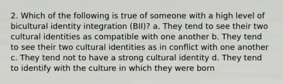 2. Which of the following is true of someone with a high level of bicultural identity integration (BII)? a. They tend to see their two cultural identities as compatible with one another b. They tend to see their two cultural identities as in conflict with one another c. They tend not to have a strong cultural identity d. They tend to identify with the culture in which they were born