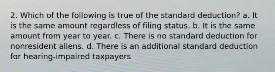 2. Which of the following is true of the standard deduction? a. It is the same amount regardless of filing status. b. It is the same amount from year to year. c. There is no standard deduction for nonresident aliens. d. There is an additional standard deduction for hearing-impaired taxpayers