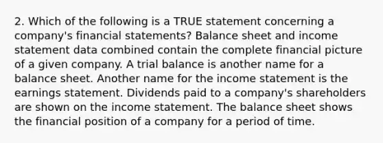 2. Which of the following is a TRUE statement concerning a company's financial statements? Balance sheet and income statement data combined contain the complete financial picture of a given company. A trial balance is another name for a balance sheet. Another name for the income statement is the earnings statement. Dividends paid to a company's shareholders are shown on the income statement. The balance sheet shows the financial position of a company for a period of time.