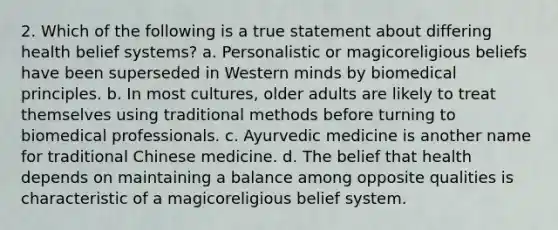 2. Which of the following is a true statement about differing health belief systems? a. Personalistic or magicoreligious beliefs have been superseded in Western minds by biomedical principles. b. In most cultures, older adults are likely to treat themselves using traditional methods before turning to biomedical professionals. c. Ayurvedic medicine is another name for traditional Chinese medicine. d. The belief that health depends on maintaining a balance among opposite qualities is characteristic of a magicoreligious belief system.