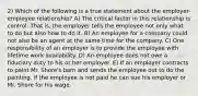 2) Which of the following is a true statement about the employer-employee relationship? A) The critical factor in this relationship is control. That is, the employer tells the employee not only what to do but also how to do it. B) An employee for a company could not also be an agent at the same time for the company. C) One responsibility of an employer is to provide the employee with lifetime work availability. D) An employee does not owe a fiduciary duty to his or her employer. E) If an employer contracts to paint Mr. Shore's barn and sends the employee out to do the painting, if the employee is not paid he can sue his employer or Mr. Shore for his wage.