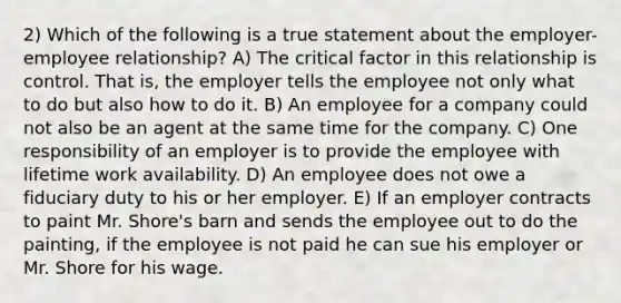 2) Which of the following is a true statement about the employer-employee relationship? A) The critical factor in this relationship is control. That is, the employer tells the employee not only what to do but also how to do it. B) An employee for a company could not also be an agent at the same time for the company. C) One responsibility of an employer is to provide the employee with lifetime work availability. D) An employee does not owe a fiduciary duty to his or her employer. E) If an employer contracts to paint Mr. Shore's barn and sends the employee out to do the painting, if the employee is not paid he can sue his employer or Mr. Shore for his wage.