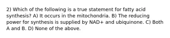 2) Which of the following is a true statement for fatty acid synthesis? A) It occurs in the mitochondria. B) The reducing power for synthesis is supplied by NAD+ and ubiquinone. C) Both A and B. D) None of the above.