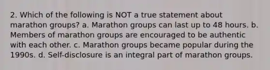 2. Which of the following is NOT a true statement about marathon groups? a. Marathon groups can last up to 48 hours. b. Members of marathon groups are encouraged to be authentic with each other. c. Marathon groups became popular during the 1990s. d. Self-disclosure is an integral part of marathon groups.