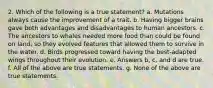 2. Which of the following is a true statement? a. Mutations always cause the improvement of a trait. b. Having bigger brains gave both advantages and disadvantages to human ancestors. c. The ancestors to whales needed more food than could be found on land, so they evolved features that allowed them to survive in the water. d. Birds progressed toward having the best-adapted wings throughout their evolution. e. Answers b, c, and d are true. f. All of the above are true statements. g. None of the above are true statements.