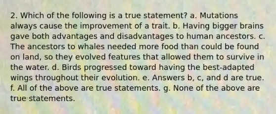 2. Which of the following is a true statement? a. Mutations always cause the improvement of a trait. b. Having bigger brains gave both advantages and disadvantages to human ancestors. c. The ancestors to whales needed more food than could be found on land, so they evolved features that allowed them to survive in the water. d. Birds progressed toward having the best-adapted wings throughout their evolution. e. Answers b, c, and d are true. f. All of the above are true statements. g. None of the above are true statements.